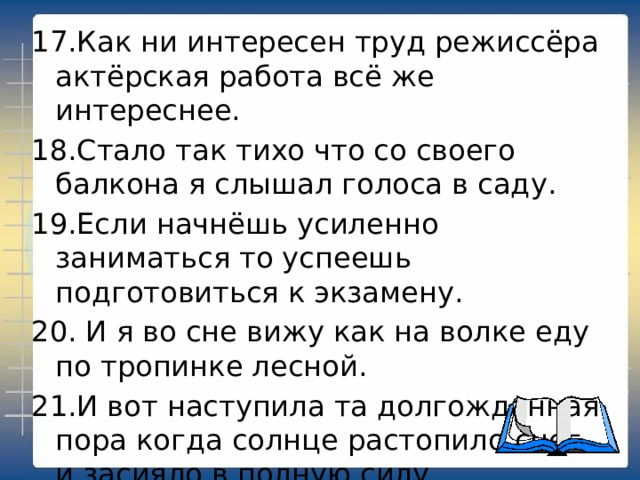 17.Как ни интересен труд режиссёра актёрская работа всё же интереснее. 18.Стало так тихо что со своего балкона я слышал голоса в саду. 19.Если начнёшь усиленно заниматься то успеешь подготовиться к экзамену. 20. И я во сне вижу как на волке еду по тропинке лесной. 21.И вот наступила та долгожданная пора когда солнце растопило снег и засияло в полную силу. 