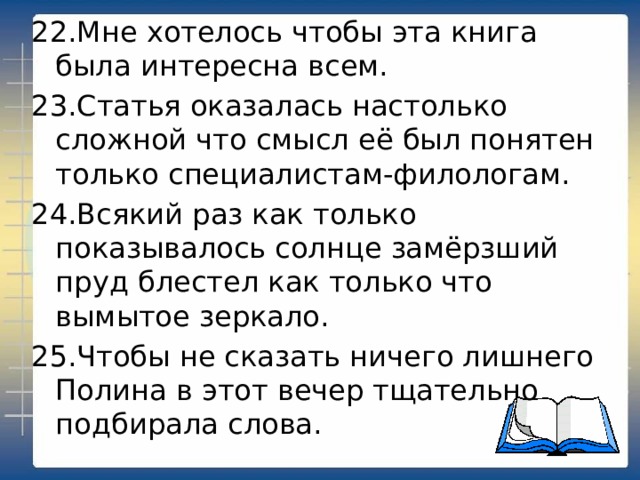 22.Мне хотелось чтобы эта книга была интересна всем. 23.Статья оказалась настолько сложной что смысл её был понятен только специалистам-филологам. 24.Всякий раз как только показывалось солнце замёрзший пруд блестел как только что вымытое зеркало. 25.Чтобы не сказать ничего лишнего Полина в этот вечер тщательно подбирала слова. 