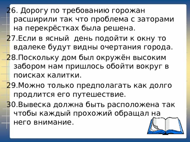 26. Дорогу по требованию горожан расширили так что проблема с заторами на перекрёстках была решена. 27.Если в ясный день подойти к окну то вдалеке будут видны очертания города. 28.Поскольку дом был окружён высоким забором нам пришлось обойти вокруг в поисках калитки. 29.Можно только предполагать как долго продлится его путешествие. 30.Вывеска должна быть расположена так чтобы каждый прохожий обращал на него внимание. 