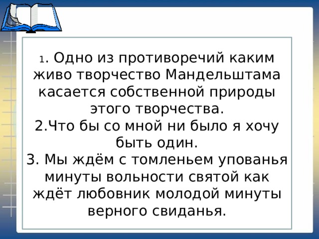 1 . Одно из противоречий каким живо творчество Мандельштама касается собственной природы этого творчества. 2.Что бы со мной ни было я хочу быть один. 3. Мы ждём с томленьем упованья минуты вольности святой как ждёт любовник молодой минуты верного свиданья.     