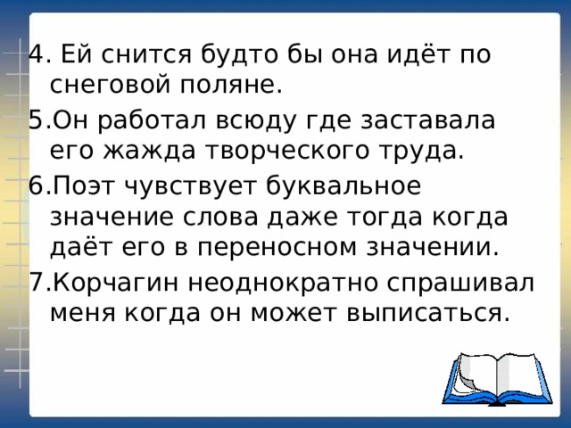 4. Ей снится будто бы она идёт по снеговой поляне. 5.Он работал всюду где заставала его жажда творческого труда. 6.Поэт чувствует буквальное значение слова даже тогда когда даёт его в переносном значении. 7.Корчагин неоднократно спрашивал меня когда он может выписаться. 