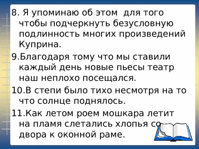 8. Я упоминаю об этом для того чтобы подчеркнуть безусловную подлинность многих произведений Куприна. 9.Благодаря тому что мы ставили каждый день новые пьесы театр наш неплохо посещался. 10.В степи было тихо несмотря на то что солнце поднялось. 11.Как летом роем мошкара летит на пламя слетались хлопья со двора к оконной раме. 