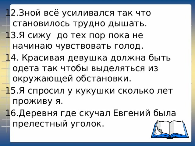 12.Зной всё усиливался так что становилось трудно дышать. 13.Я сижу до тех пор пока не начинаю чувствовать голод. 14. Красивая девушка должна быть одета так чтобы выделяться из окружающей обстановки. 15.Я спросил у кукушки сколько лет проживу я. 16.Деревня где скучал Евгений была прелестный уголок. 