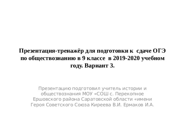 Презентация-тренажёр для подготовки к сдаче ОГЭ по обществознанию в 9 классе в 2019-2020 учебном году. Вариант 3. Презентацию подготовил учитель истории и обществознания МОУ «СОШ с. Перекопное Ершовского района Саратовской области «имени Героя Советского Союза Киреева В.И. Ермаков И.А. 