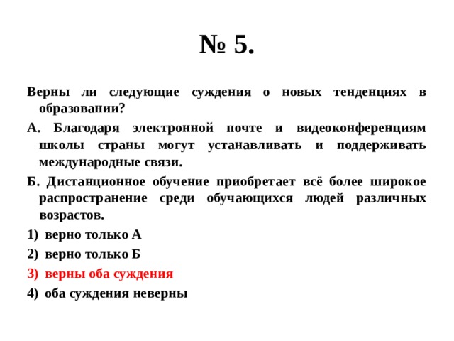 № 5. Верны ли следующие суждения о новых тенденциях в образовании? А. Благодаря электронной почте и видеоконференциям школы страны могут устанавливать и поддерживать международные связи. Б. Дистанционное обучение приобретает всё более широкое распространение среди обучающихся людей различных возрастов. верно только А верно только Б верны оба суждения оба суждения неверны 