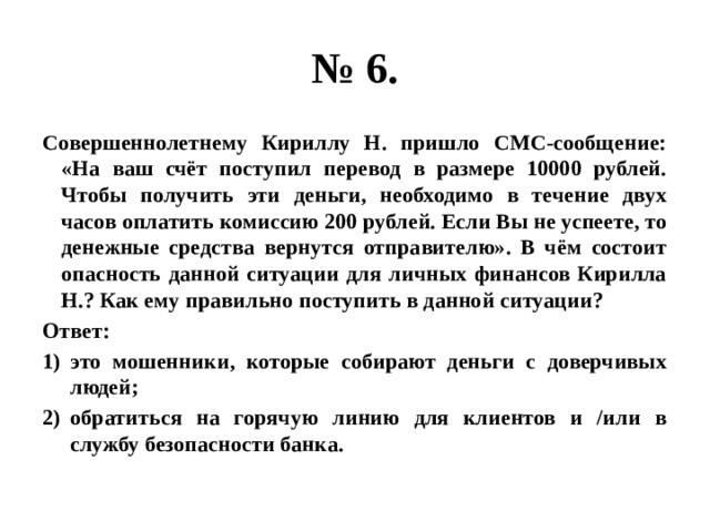 № 6. Совершеннолетнему Кириллу Н. пришло СМС-сообщение: «На ваш счёт поступил перевод в размере 10000 рублей. Чтобы получить эти деньги, необходимо в течение двух часов оплатить комиссию 200 рублей. Если Вы не успеете, то денежные средства вернутся отправителю». В чём состоит опасность данной ситуации для личных финансов Кирилла Н.? Как ему правильно поступить в данной ситуации? Ответ: это мошенники, которые собирают деньги с доверчивых людей; обратиться на горячую линию для клиентов и /или в службу безопасности банка. 