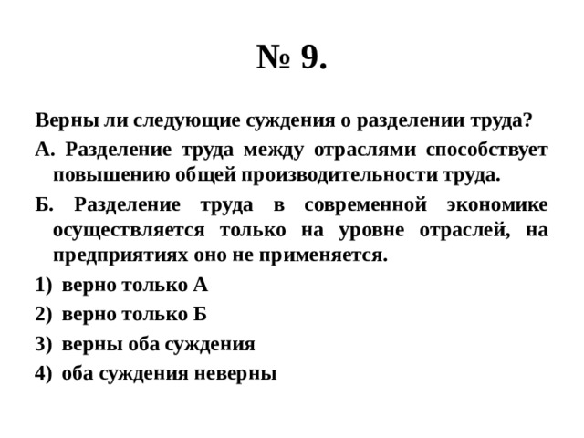 № 9. Верны ли следующие суждения о разделении труда? А. Разделение труда между отраслями способствует повышению общей производительности труда. Б. Разделение труда в современной экономике осуществляется только на уровне отраслей, на предприятиях оно не применяется. верно только А верно только Б верны оба суждения оба суждения неверны 