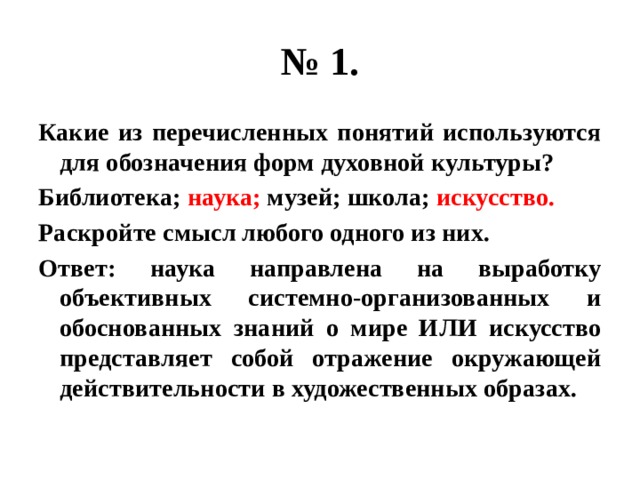 № 1. Какие из перечисленных понятий используются для обозначения форм духовной культуры? Библиотека; наука; музей; школа; искусство. Раскройте смысл любого одного из них. Ответ: наука направлена на выработку объективных системно-организованных и обоснованных знаний о мире ИЛИ искусство представляет собой отражение окружающей действительности в художественных образах. 