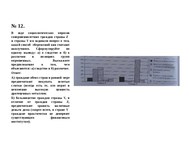 № 12. В ходе социологических опросов совершеннолетних граждан страны Z и страны Y им задавали вопрос о том, какой способ сбережений они считают наилучшим. Сформулируйте по одному выводу: а) о сходстве и б) о различии в позициях групп опрошенных. Выскажите предположение о том, чем объясняется: а) сходство и б) различие. Ответ: А) граждане обеих стран в равной мере предпочитают покупать золотые слитки (всегда есть те, кто верит в неизменно высокую ценность драгоценных металлов; Б) большинство граждан страны Y, в отличие от граждан страны Z, предпочитают хранить наличные деньги дома (скорее всего, в стране Y граждане практически не доверяют существующим финансовым институтам). 