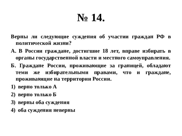 № 14. Верны ли следующие суждения об участии граждан РФ в политической жизни? А. В России граждане, достигшие 18 лет, вправе избирать в органы государственной власти и местного самоуправления. Б. Граждане России, проживающие за границей, обладают теми же избирательными правами, что и граждане, проживающие на территории России. верно только А верно только Б верны оба суждения оба суждения неверны  