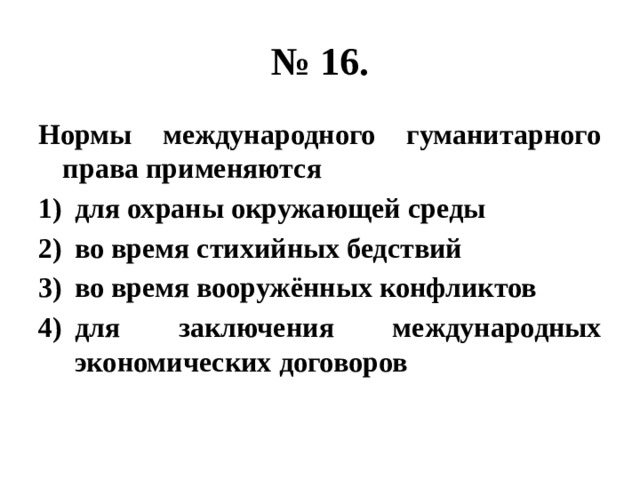 № 16. Нормы международного гуманитарного права применяются для охраны окружающей среды во время стихийных бедствий во время вооружённых конфликтов для заключения международных экономических договоров 