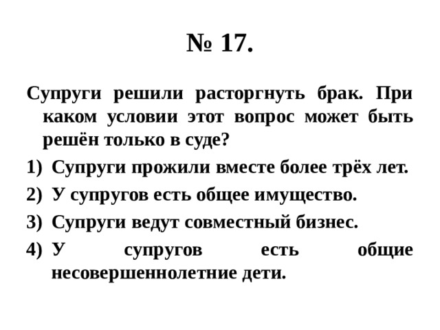 № 17. Супруги решили расторгнуть брак. При каком условии этот вопрос может быть решён только в суде? Супруги прожили вместе более трёх лет. У супругов есть общее имущество. Супруги ведут совместный бизнес. У супругов есть общие несовершеннолетние дети. 