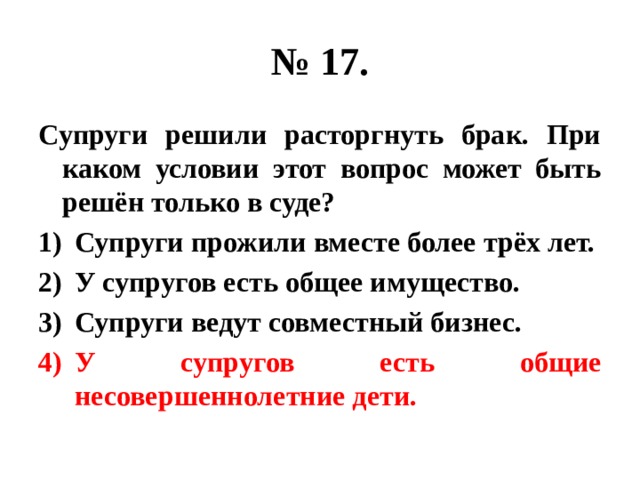 № 17. Супруги решили расторгнуть брак. При каком условии этот вопрос может быть решён только в суде? Супруги прожили вместе более трёх лет. У супругов есть общее имущество. Супруги ведут совместный бизнес. У супругов есть общие несовершеннолетние дети. 