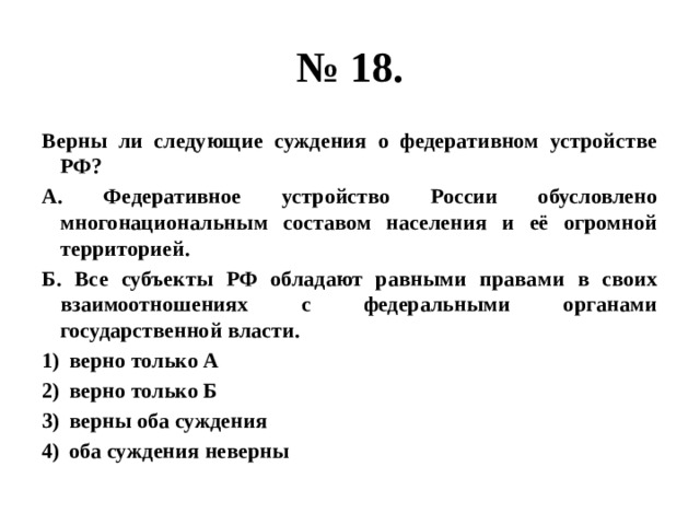 № 18. Верны ли следующие суждения о федеративном устройстве РФ? А. Федеративное устройство России обусловлено многонациональным составом населения и её огромной территорией. Б. Все субъекты РФ обладают равными правами в своих взаимоотношениях с федеральными органами государственной власти. верно только А верно только Б верны оба суждения оба суждения неверны 