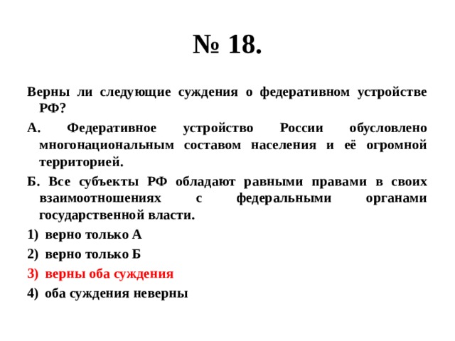 № 18. Верны ли следующие суждения о федеративном устройстве РФ? А. Федеративное устройство России обусловлено многонациональным составом населения и её огромной территорией. Б. Все субъекты РФ обладают равными правами в своих взаимоотношениях с федеральными органами государственной власти. верно только А верно только Б верны оба суждения оба суждения неверны 