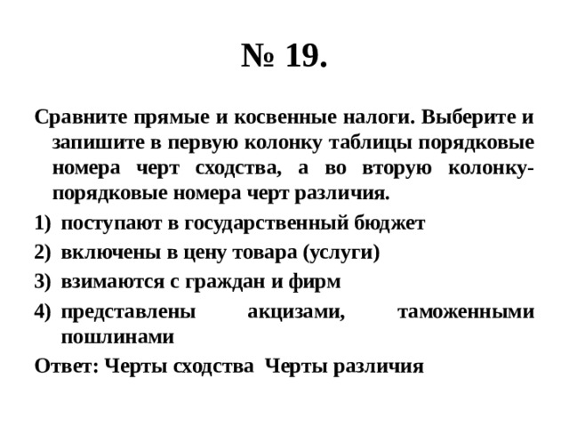 № 19. Сравните прямые и косвенные налоги. Выберите и запишите в первую колонку таблицы порядковые номера черт сходства, а во вторую колонку- порядковые номера черт различия. поступают в государственный бюджет включены в цену товара (услуги) взимаются с граждан и фирм представлены акцизами, таможенными пошлинами Ответ: Черты сходства Черты различия 