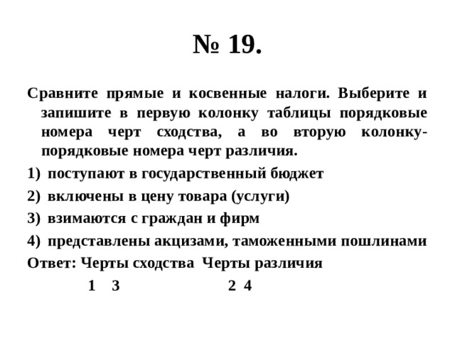 № 19. Сравните прямые и косвенные налоги. Выберите и запишите в первую колонку таблицы порядковые номера черт сходства, а во вторую колонку- порядковые номера черт различия. поступают в государственный бюджет включены в цену товара (услуги) взимаются с граждан и фирм представлены акцизами, таможенными пошлинами Ответ: Черты сходства Черты различия  1 3 2 4 