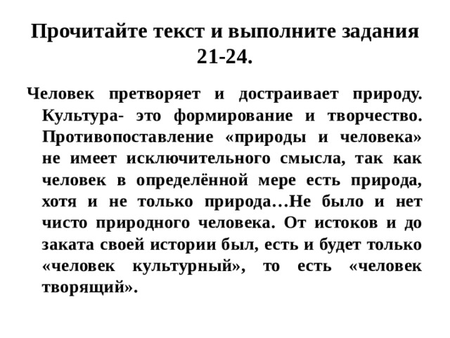 Прочитайте текст и выполните задания 21-24. Человек претворяет и достраивает природу. Культура- это формирование и творчество. Противопоставление «природы и человека» не имеет исключительного смысла, так как человек в определённой мере есть природа, хотя и не только природа…Не было и нет чисто природного человека. От истоков и до заката своей истории был, есть и будет только «человек культурный», то есть «человек творящий». 