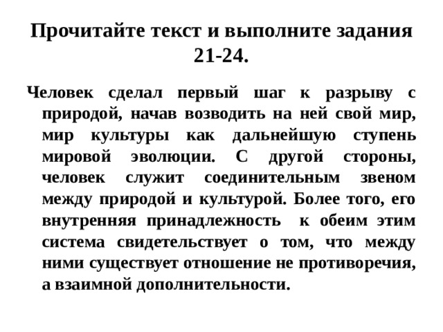 Прочитайте текст и выполните задания 21-24. Человек сделал первый шаг к разрыву с природой, начав возводить на ней свой мир, мир культуры как дальнейшую ступень мировой эволюции. С другой стороны, человек служит соединительным звеном между природой и культурой. Более того, его внутренняя принадлежность к обеим этим система свидетельствует о том, что между ними существует отношение не противоречия, а взаимной дополнительности. 