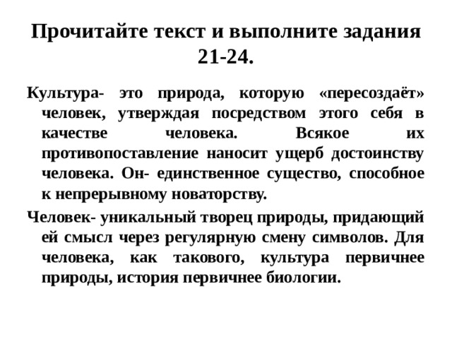 Прочитайте текст и выполните задания 21-24. Культура- это природа, которую «пересоздаёт» человек, утверждая посредством этого себя в качестве человека. Всякое их противопоставление наносит ущерб достоинству человека. Он- единственное существо, способное к непрерывному новаторству. Человек- уникальный творец природы, придающий ей смысл через регулярную смену символов. Для человека, как такового, культура первичнее природы, история первичнее биологии. 