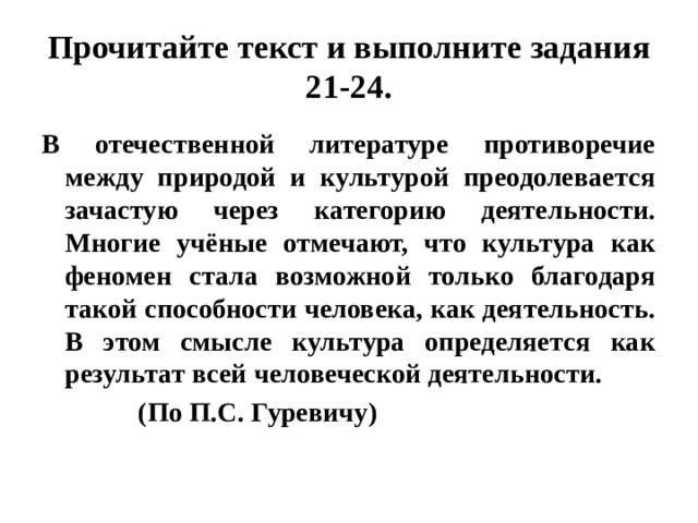 Прочитайте текст и выполните задания 21-24. В отечественной литературе противоречие между природой и культурой преодолевается зачастую через категорию деятельности. Многие учёные отмечают, что культура как феномен стала возможной только благодаря такой способности человека, как деятельность. В этом смысле культура определяется как результат всей человеческой деятельности.  (По П.С. Гуревичу) 