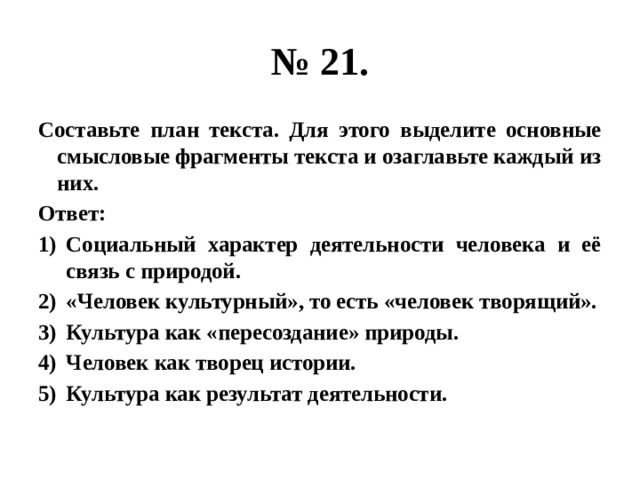 № 21. Составьте план текста. Для этого выделите основные смысловые фрагменты текста и озаглавьте каждый из них. Ответ: Социальный характер деятельности человека и её связь с природой. «Человек культурный», то есть «человек творящий». Культура как «пересоздание» природы. Человек как творец истории. Культура как результат деятельности. 