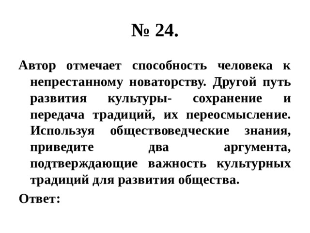 № 24. Автор отмечает способность человека к непрестанному новаторству. Другой путь развития культуры- сохранение и передача традиций, их переосмысление. Используя обществоведческие знания, приведите два аргумента, подтверждающие важность культурных традиций для развития общества. Ответ: 