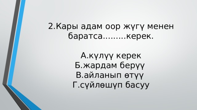 2.Кары адам оор жүгү менен баратса.........керек.   А.күлүү керек  Б.жардам берүү  В.айланып өтүү  Г.сүйлөшүп басуу 