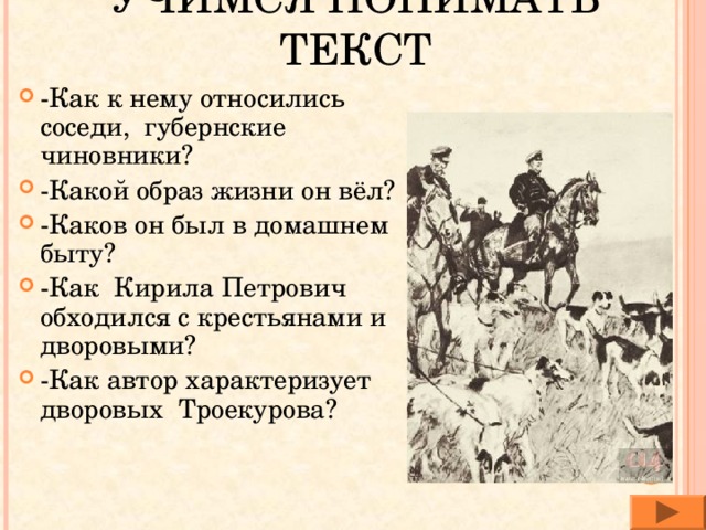 УЧИМСЯ ПОНИМАТЬ ТЕКСТ -Как к нему относились соседи, губернские чиновники? -Какой образ жизни он вёл? -Каков он был в домашнем быту? -Как Кирила Петрович обходился с крестьянами и дворовыми? -Как автор характеризует дворовых Троекурова? 