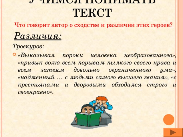 УЧИМСЯ ПОНИМАТЬ ТЕКСТ Что говорит автор о сходстве и различии этих героев? Различия: Троекуров: «Выказывал пороки человека необразованного», «привык волю всем порывам пылкого своего нрава и всем затеям довольно ограниченного ума», «надменный … с людьми самого высшего звания», «с крестьянами и дворовыми обходился строго и своенравно». 