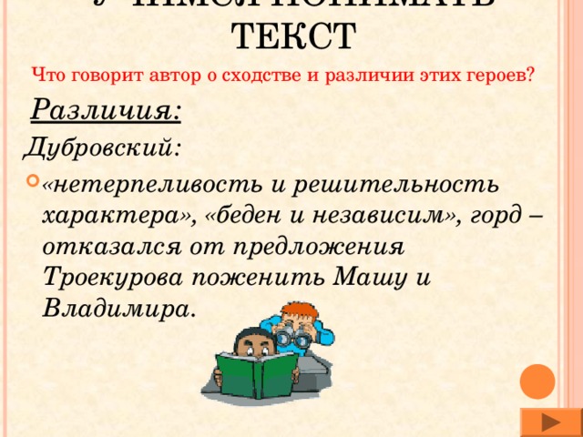 УЧИМСЯ ПОНИМАТЬ ТЕКСТ Что говорит автор о сходстве и различии этих героев? Различия: Дубровский: «нетерпеливость и решительность характера», «беден и независим», горд – отказался от предложения Троекурова поженить Машу и Владимира. 