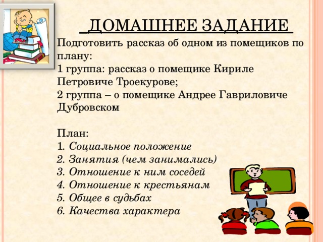     ДОМАШНЕЕ ЗАДАНИЕ Подготовить рассказ об одном из помещиков по плану: 1 группа: рассказ о помещике Кириле Петровиче Троекурове; 2 группа – о помещике Андрее Гавриловиче Дубровском План: 1 . Социальное положение 2. Занятия (чем занимались) 3. Отношение к ним соседей 4. Отношение к крестьянам 5. Общее в судьбах 6. Качества характера   