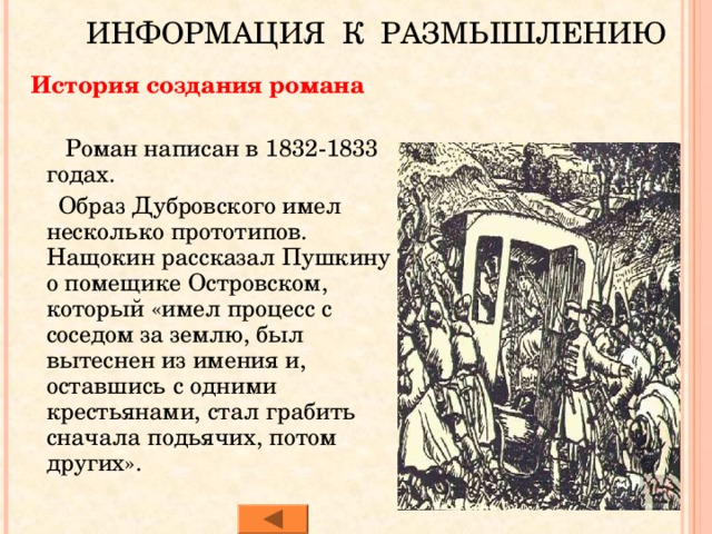 ИНФОРМАЦИЯ К РАЗМЫШЛЕНИЮ  История создания романа  Роман написан в 1832-1833 годах.  Образ Дубровского имел несколько прототипов. Нащокин рассказал Пушкину о помещике Островском, который «имел процесс с соседом за землю, был вытеснен из имения и, оставшись с одними крестьянами, стал грабить сначала подьячих, потом других». 