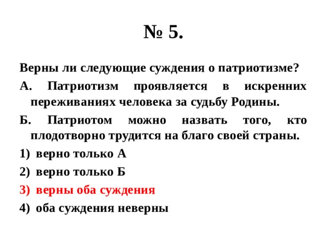 № 5. Верны ли следующие суждения о патриотизме? А. Патриотизм проявляется в искренних переживаниях человека за судьбу Родины. Б. Патриотом можно назвать того, кто плодотворно трудится на благо своей страны. верно только А верно только Б верны оба суждения оба суждения неверны 