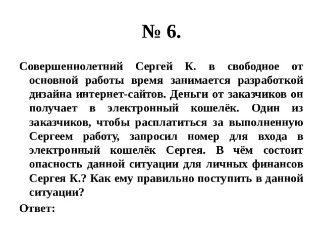 № 6. Совершеннолетний Сергей К. в свободное от основной работы время занимается разработкой дизайна интернет-сайтов. Деньги от заказчиков он получает в электронный кошелёк. Один из заказчиков, чтобы расплатиться за выполненную Сергеем работу, запросил номер для входа в электронный кошелёк Сергея. В чём состоит опасность данной ситуации для личных финансов Сергея К.? Как ему правильно поступить в данной ситуации? Ответ: 