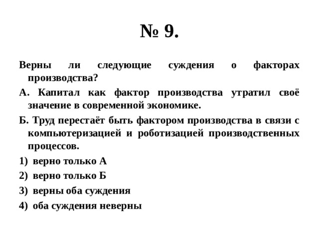 № 9. Верны ли следующие суждения о факторах производства? А. Капитал как фактор производства утратил своё значение в современной экономике. Б. Труд перестаёт быть фактором производства в связи с компьютеризацией и роботизацией производственных процессов. верно только А верно только Б верны оба суждения оба суждения неверны 