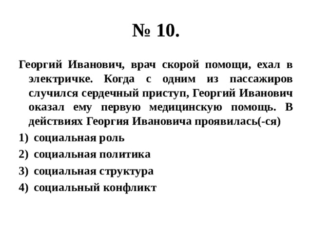 № 10. Георгий Иванович, врач скорой помощи, ехал в электричке. Когда с одним из пассажиров случился сердечный приступ, Георгий Иванович оказал ему первую медицинскую помощь. В действиях Георгия Ивановича проявилась(-ся) социальная роль социальная политика социальная структура социальный конфликт 