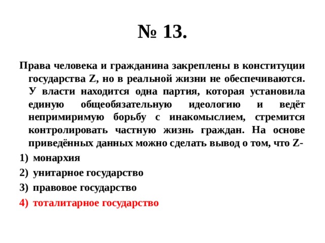 № 13. Права человека и гражданина закреплены в конституции государства Z, но в реальной жизни не обеспечиваются. У власти находится одна партия, которая установила единую общеобязательную идеологию и ведёт непримиримую борьбу с инакомыслием, стремится контролировать частную жизнь граждан. На основе приведённых данных можно сделать вывод о том, что Z- монархия унитарное государство правовое государство тоталитарное государство 