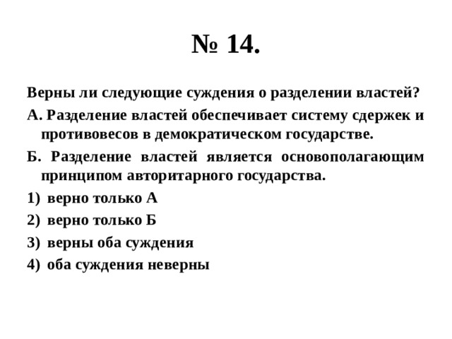 № 14. Верны ли следующие суждения о разделении властей? А. Разделение властей обеспечивает систему сдержек и противовесов в демократическом государстве. Б. Разделение властей является основополагающим принципом авторитарного государства. верно только А верно только Б верны оба суждения оба суждения неверны 