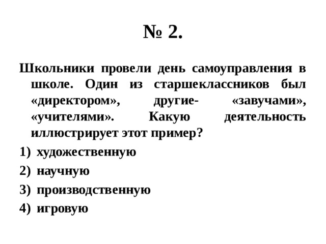 № 2. Школьники провели день самоуправления в школе. Один из старшеклассников был «директором», другие- «завучами», «учителями». Какую деятельность иллюстрирует этот пример? художественную научную производственную игровую 