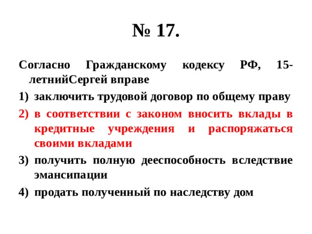 № 17. Согласно Гражданскому кодексу РФ, 15-летнийСергей вправе заключить трудовой договор по общему праву в соответствии с законом вносить вклады в кредитные учреждения и распоряжаться своими вкладами получить полную дееспособность вследствие эмансипации продать полученный по наследству дом 