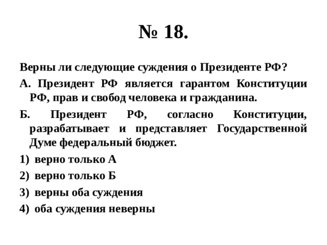 № 18. Верны ли следующие суждения о Президенте РФ? А. Президент РФ является гарантом Конституции РФ, прав и свобод человека и гражданина. Б. Президент РФ, согласно Конституции, разрабатывает и представляет Государственной Думе федеральный бюджет. верно только А верно только Б верны оба суждения оба суждения неверны 