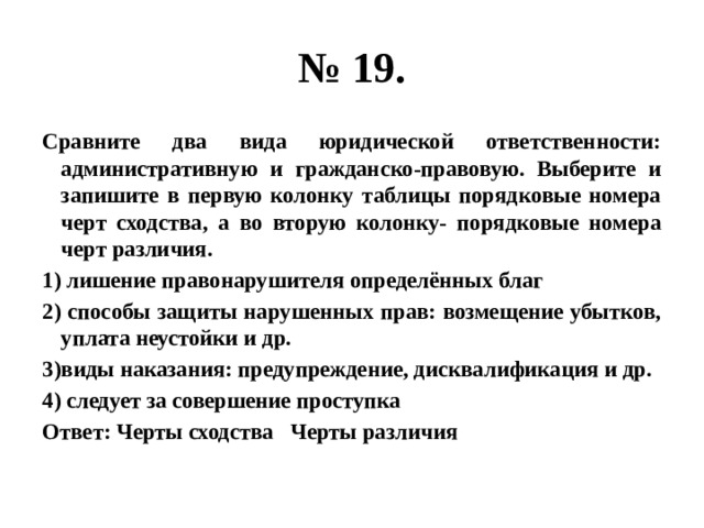 № 19. Сравните два вида юридической ответственности: административную и гражданско-правовую. Выберите и запишите в первую колонку таблицы порядковые номера черт сходства, а во вторую колонку- порядковые номера черт различия. 1) лишение правонарушителя определённых благ 2) способы защиты нарушенных прав: возмещение убытков, уплата неустойки и др. 3)виды наказания: предупреждение, дисквалификация и др. 4) следует за совершение проступка Ответ: Черты сходства Черты различия 