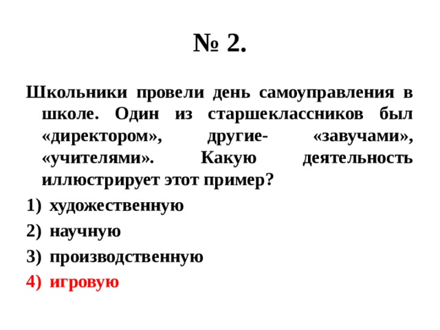 № 2. Школьники провели день самоуправления в школе. Один из старшеклассников был «директором», другие- «завучами», «учителями». Какую деятельность иллюстрирует этот пример? художественную научную производственную игровую 