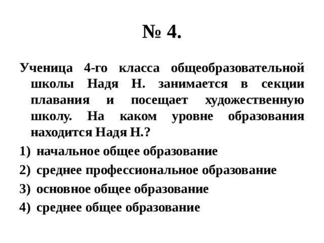 № 4. Ученица 4-го класса общеобразовательной школы Надя Н. занимается в секции плавания и посещает художественную школу. На каком уровне образования находится Надя Н.? начальное общее образование среднее профессиональное образование основное общее образование среднее общее образование 