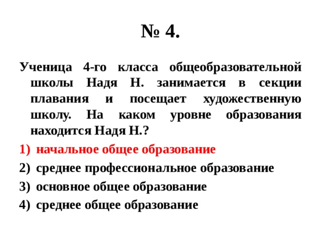 № 4. Ученица 4-го класса общеобразовательной школы Надя Н. занимается в секции плавания и посещает художественную школу. На каком уровне образования находится Надя Н.? начальное общее образование среднее профессиональное образование основное общее образование среднее общее образование 