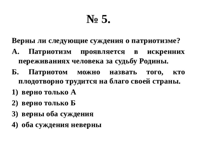 № 5. Верны ли следующие суждения о патриотизме? А. Патриотизм проявляется в искренних переживаниях человека за судьбу Родины. Б. Патриотом можно назвать того, кто плодотворно трудится на благо своей страны. верно только А верно только Б верны оба суждения оба суждения неверны 