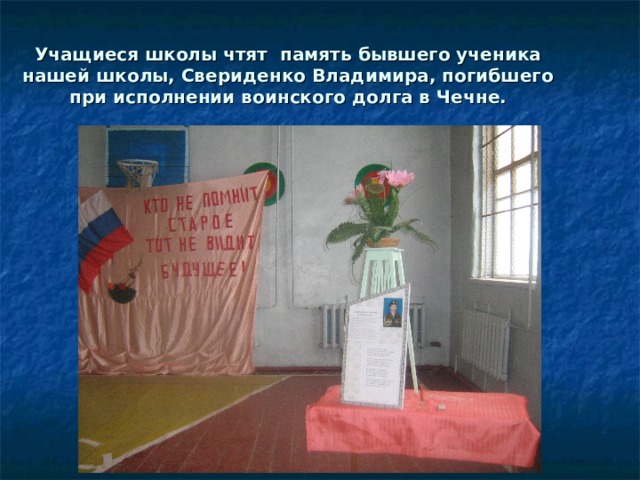 Учащиеся школы чтят память бывшего ученика нашей школы, Свериденко Владимира, погибшего при исполнении воинского долга в Чечне. 