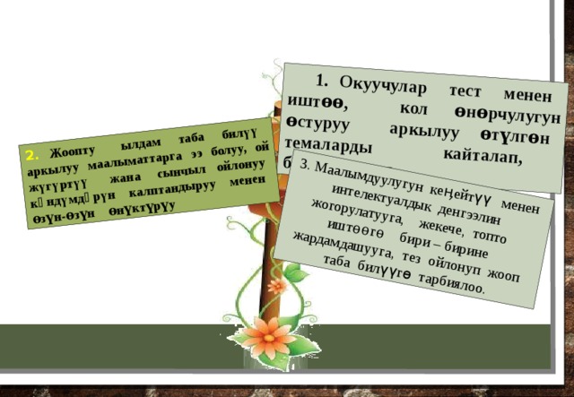 1. Окуучулар тест менен иштѳѳ, кол өнөрчулугун өстуруу аркылуу ѳтүлгѳн темаларды кайталап, бышыкташат. 2. Жоопту ылдам таба билүү аркылуу маалыматтарга ээ болуу, ой жүгүртүү жана сынчыл ойлонуу кѳндүмдѳрүн калптандыруу менен ѳзүн-ѳзүн ѳнүктүрүу 3. Маалымдуулугун кеӊейтүү менен интелектуалдык денгээлин жогорулатууга, жекече, топто иштѳѳгѳ бири – бирине жардамдашууга, тез ойлонуп жооп таба билүүгѳ тарбиялоо. 2 