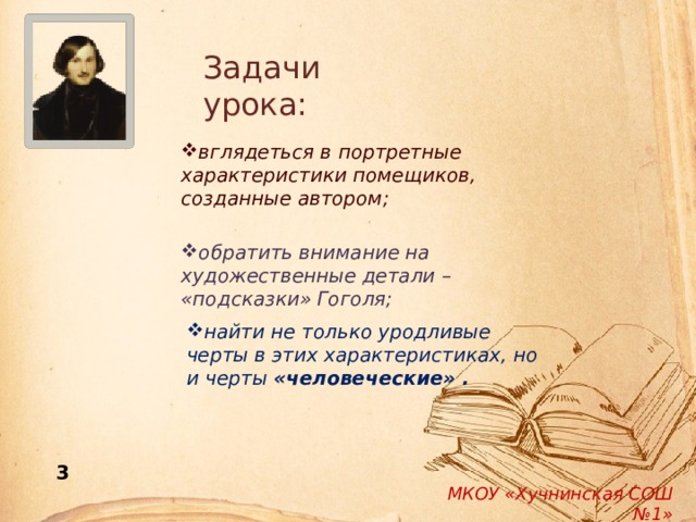 Задачи урока: вглядеться в портретные характеристики помещиков, созданные автором; обратить внимание на художественные детали – «подсказки» Гоголя; найти не только уродливые черты в этих характеристиках, но и черты «человеческие» . 3 МКОУ «Хучнинская СОШ №1» 